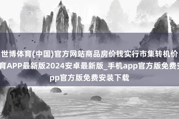 世博体育(中国)官方网站商品房价钱实行市集转机价-世博体育APP最新版2024安卓最新版_手机app官方版免费安装下载