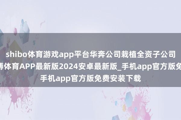 shibo体育游戏app平台华奔公司栽植全资子公司共75家-世博体育APP最新版2024安卓最新版_手机app官方版免费安装下载