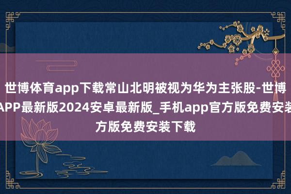 世博体育app下载常山北明被视为华为主张股-世博体育APP最新版2024安卓最新版_手机app官方版免费安装下载