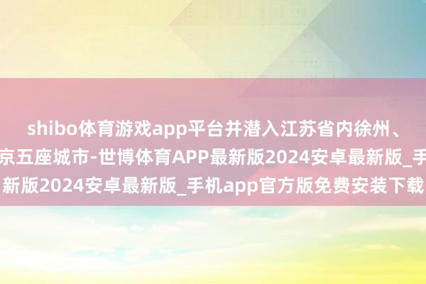 shibo体育游戏app平台并潜入江苏省内徐州、盐城、无锡、南通、南京五座城市-世博体育APP最新版2024安卓最新版_手机app官方版免费安装下载