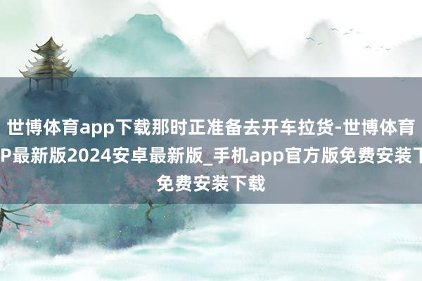 世博体育app下载那时正准备去开车拉货-世博体育APP最新版2024安卓最新版_手机app官方版免费安装下载