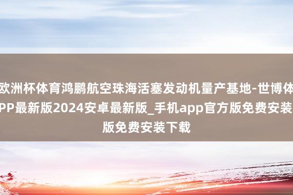 欧洲杯体育鸿鹏航空珠海活塞发动机量产基地-世博体育APP最新版2024安卓最新版_手机app官方版免费安装下载