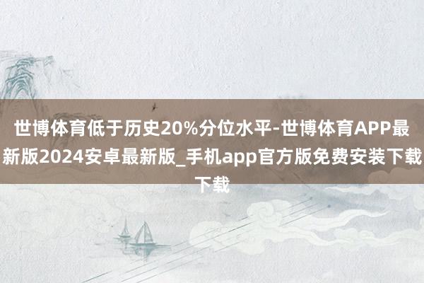 世博体育低于历史20%分位水平-世博体育APP最新版2024安卓最新版_手机app官方版免费安装下载