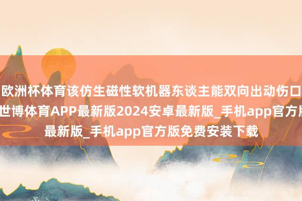 欧洲杯体育该仿生磁性软机器东谈主能双向出动伤口的活性氧水平-世博体育APP最新版2024安卓最新版_手机app官方版免费安装下载