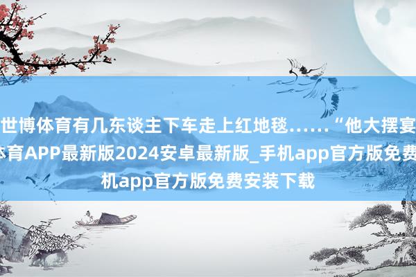 世博体育有几东谈主下车走上红地毯……“他大摆宴席-世博体育APP最新版2024安卓最新版_手机app官方版免费安装下载