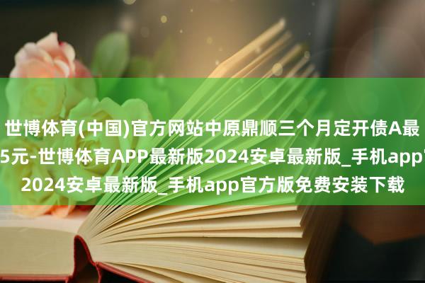 世博体育(中国)官方网站中原鼎顺三个月定开债A最新单元净值为1.0695元-世博体育APP最新版2024安卓最新版_手机app官方版免费安装下载