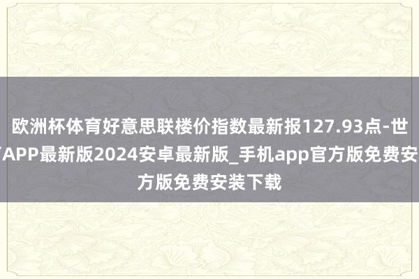 欧洲杯体育好意思联楼价指数最新报127.93点-世博体育APP最新版2024安卓最新版_手机app官方版免费安装下载