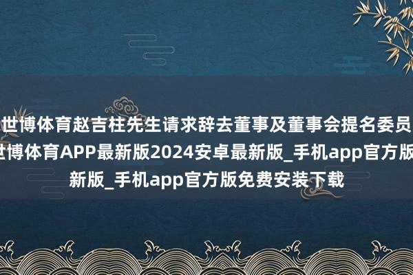 世博体育赵吉柱先生请求辞去董事及董事会提名委员会成员职务-世博体育APP最新版2024安卓最新版_手机app官方版免费安装下载