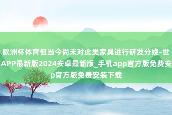 欧洲杯体育但当今尚未对此类家具进行研发分娩-世博体育APP最新版2024安卓最新版_手机app官方版免费安装下载