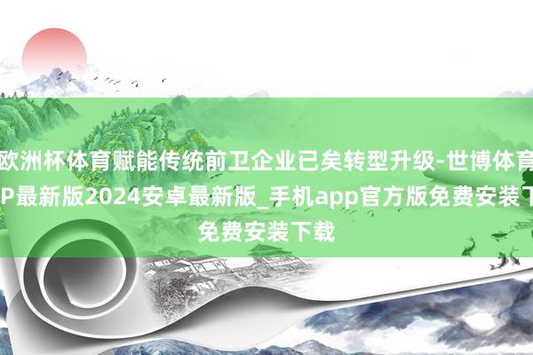 欧洲杯体育赋能传统前卫企业已矣转型升级-世博体育APP最新版2024安卓最新版_手机app官方版免费安装下载