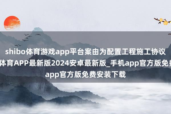 shibo体育游戏app平台案由为配置工程施工协议纠纷-世博体育APP最新版2024安卓最新版_手机app官方版免费安装下载