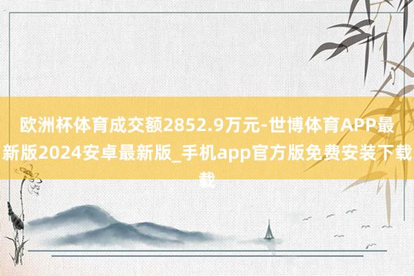 欧洲杯体育成交额2852.9万元-世博体育APP最新版2024安卓最新版_手机app官方版免费安装下载