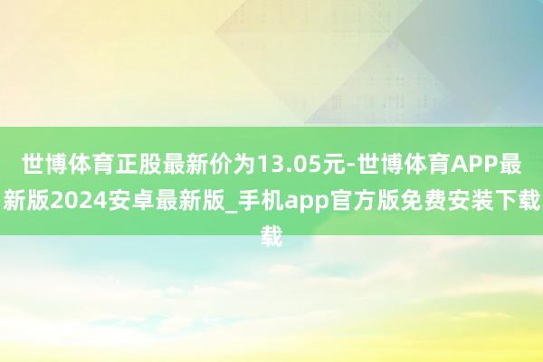 世博体育正股最新价为13.05元-世博体育APP最新版2024安卓最新版_手机app官方版免费安装下载