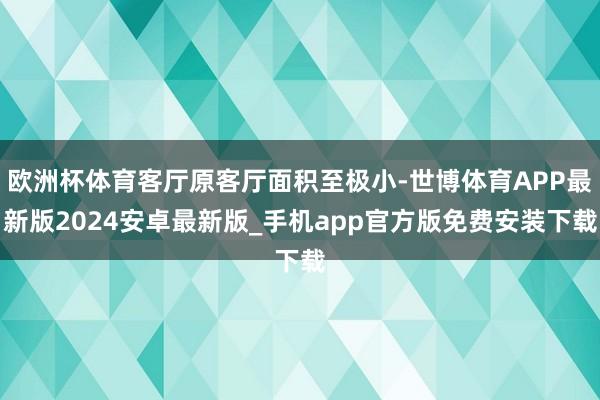 欧洲杯体育客厅原客厅面积至极小-世博体育APP最新版2024安卓最新版_手机app官方版免费安装下载