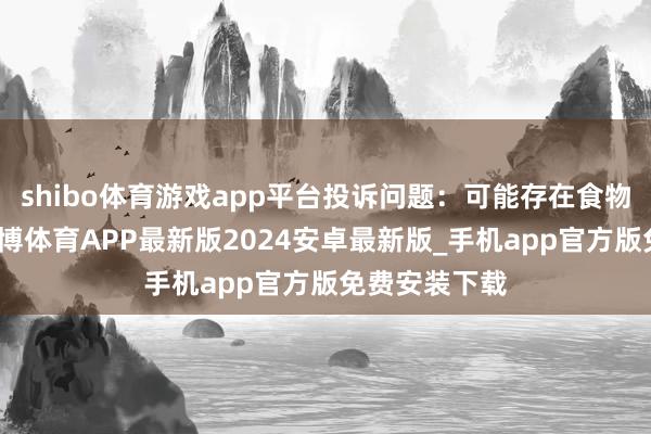 shibo体育游戏app平台投诉问题：可能存在食物安全问题-世博体育APP最新版2024安卓最新版_手机app官方版免费安装下载