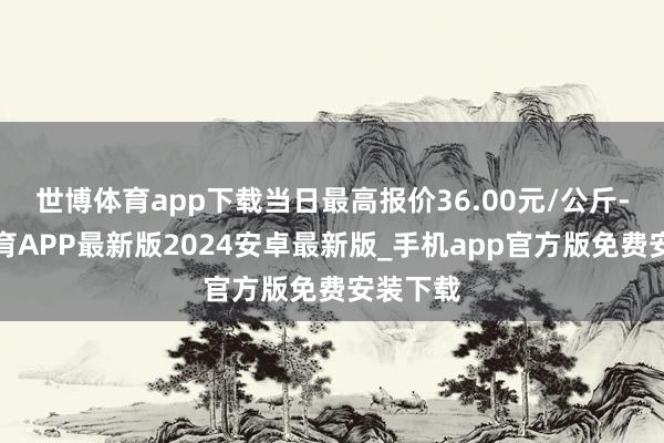 世博体育app下载当日最高报价36.00元/公斤-世博体育APP最新版2024安卓最新版_手机app官方版免费安装下载