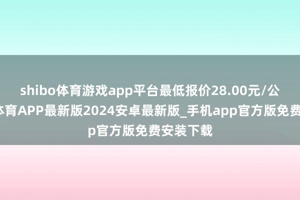 shibo体育游戏app平台最低报价28.00元/公斤-世博体育APP最新版2024安卓最新版_手机app官方版免费安装下载