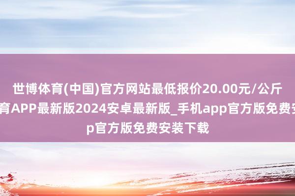 世博体育(中国)官方网站最低报价20.00元/公斤-世博体育APP最新版2024安卓最新版_手机app官方版免费安装下载