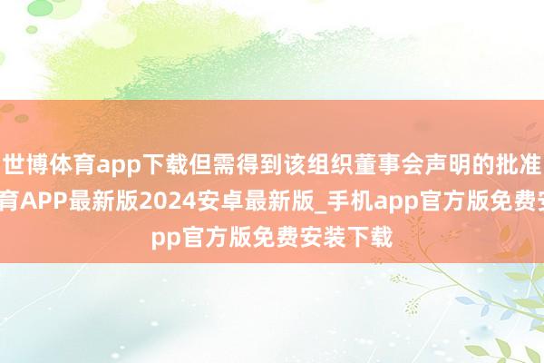 世博体育app下载但需得到该组织董事会声明的批准-世博体育APP最新版2024安卓最新版_手机app官方版免费安装下载