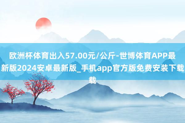 欧洲杯体育出入57.00元/公斤-世博体育APP最新版2024安卓最新版_手机app官方版免费安装下载