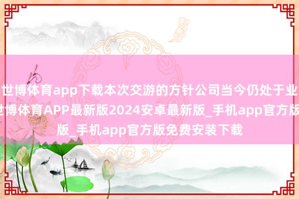 世博体育app下载本次交游的方针公司当今仍处于业务发展阶段-世博体育APP最新版2024安卓最新版_手机app官方版免费安装下载