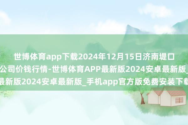 世博体育app下载2024年12月15日济南堤口果品批发发展有限包袱公司价钱行情-世博体育APP最新版2024安卓最新版_手机app官方版免费安装下载