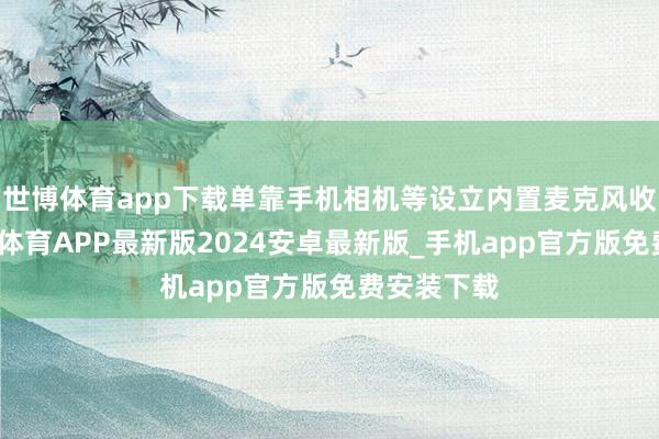 世博体育app下载单靠手机相机等设立内置麦克风收音时-世博体育APP最新版2024安卓最新版_手机app官方版免费安装下载