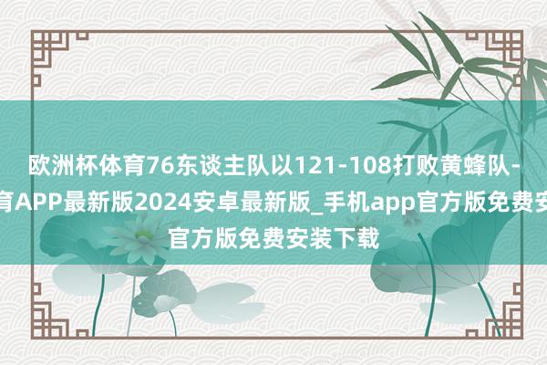 欧洲杯体育76东谈主队以121-108打败黄蜂队-世博体育APP最新版2024安卓最新版_手机app官方版免费安装下载