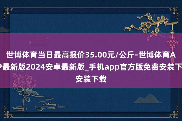 世博体育当日最高报价35.00元/公斤-世博体育APP最新版2024安卓最新版_手机app官方版免费安装下载