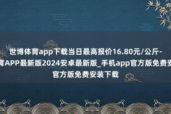 世博体育app下载当日最高报价16.80元/公斤-世博体育APP最新版2024安卓最新版_手机app官方版免费安装下载