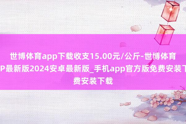 世博体育app下载收支15.00元/公斤-世博体育APP最新版2024安卓最新版_手机app官方版免费安装下载