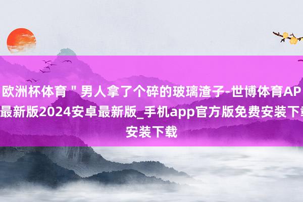 欧洲杯体育＂男人拿了个碎的玻璃渣子-世博体育APP最新版2024安卓最新版_手机app官方版免费安装下载