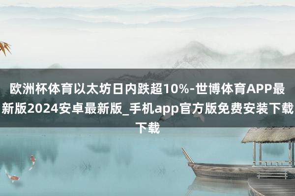 欧洲杯体育以太坊日内跌超10%-世博体育APP最新版2024安卓最新版_手机app官方版免费安装下载