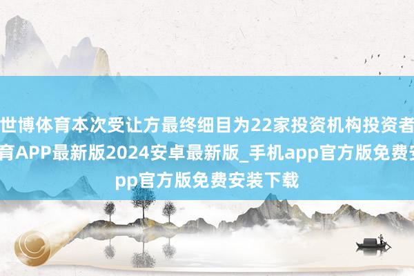 世博体育本次受让方最终细目为22家投资机构投资者-世博体育APP最新版2024安卓最新版_手机app官方版免费安装下载