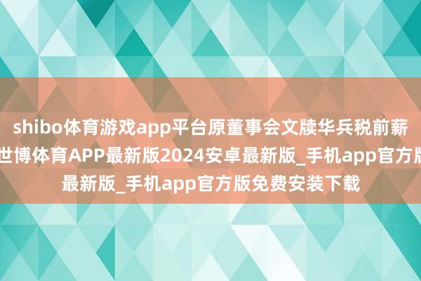 shibo体育游戏app平台原董事会文牍华兵税前薪酬134.4万元-世博体育APP最新版2024安卓最新版_手机app官方版免费安装下载