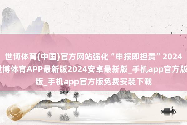 世博体育(中国)官方网站强化“申报即担责”2024年4月12日-世博体育APP最新版2024安卓最新版_手机app官方版免费安装下载