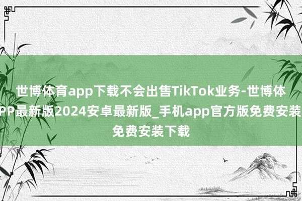 世博体育app下载不会出售TikTok业务-世博体育APP最新版2024安卓最新版_手机app官方版免费安装下载