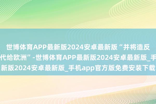 世博体育APP最新版2024安卓最新版“并将造反俄罗斯的职守进一步交代给欧洲”-世博体育APP最新版2024安卓最新版_手机app官方版免费安装下载