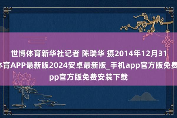 世博体育新华社记者 陈瑞华 摄2014年12月31日-世博体育APP最新版2024安卓最新版_手机app官方版免费安装下载