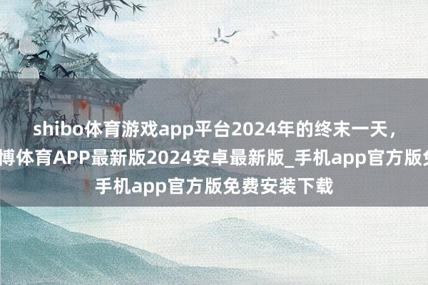 shibo体育游戏app平台2024年的终末一天，致我方！-世博体育APP最新版2024安卓最新版_手机app官方版免费安装下载