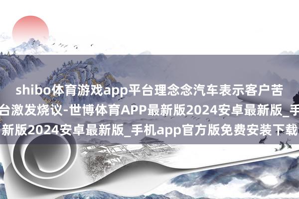 shibo体育游戏app平台理念念汽车表示客户苦衷等相关话题在汇集平台激发烧议-世博体育APP最新版2024安卓最新版_手机app官方版免费安装下载