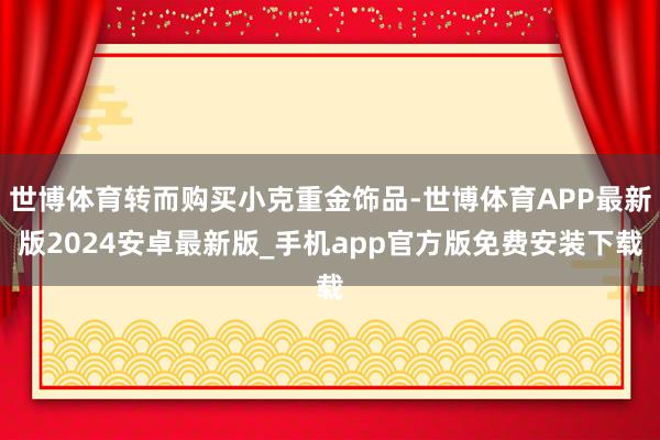 世博体育转而购买小克重金饰品-世博体育APP最新版2024安卓最新版_手机app官方版免费安装下载