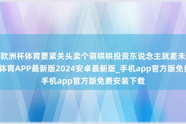 欧洲杯体育要紧关头卖个萌哄哄投资东说念主就差未几了-世博体育APP最新版2024安卓最新版_手机app官方版免费安装下载