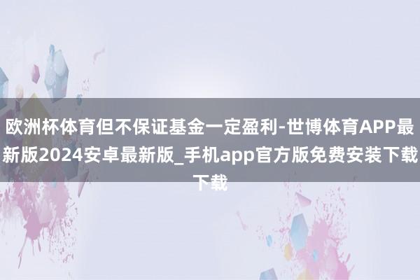 欧洲杯体育但不保证基金一定盈利-世博体育APP最新版2024安卓最新版_手机app官方版免费安装下载