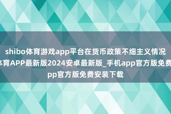 shibo体育游戏app平台在货币政策不细主义情况下-世博体育APP最新版2024安卓最新版_手机app官方版免费安装下载