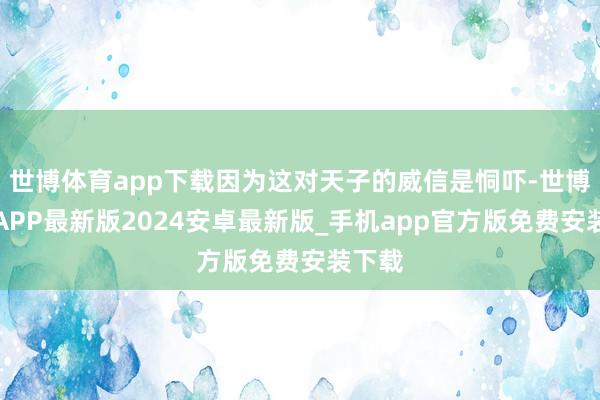 世博体育app下载因为这对天子的威信是恫吓-世博体育APP最新版2024安卓最新版_手机app官方版免费安装下载