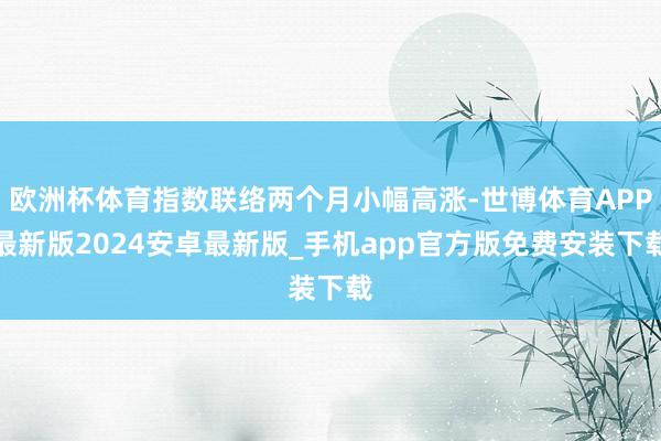 欧洲杯体育指数联络两个月小幅高涨-世博体育APP最新版2024安卓最新版_手机app官方版免费安装下载