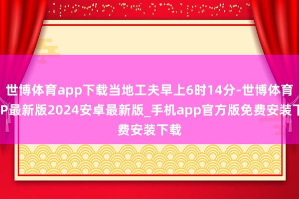 世博体育app下载当地工夫早上6时14分-世博体育APP最新版2024安卓最新版_手机app官方版免费安装下载