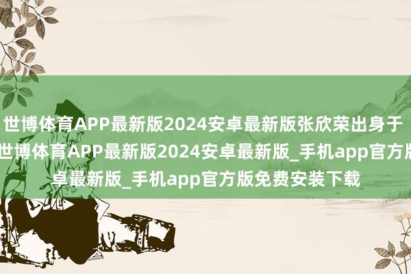 世博体育APP最新版2024安卓最新版张欣荣出身于 1975 年 4 月-世博体育APP最新版2024安卓最新版_手机app官方版免费安装下载