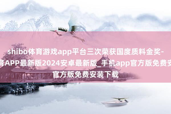 shibo体育游戏app平台三次荣获国度质料金奖-世博体育APP最新版2024安卓最新版_手机app官方版免费安装下载